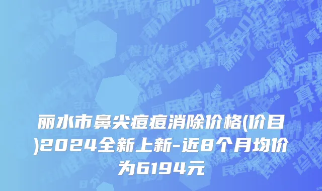 丽水市鼻尖痘痘消除价格(价目)2024全新上新-近8个月均价为6194元