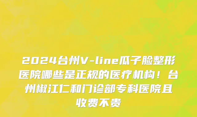 2024台州V-line瓜子脸整形医院哪些是正规的医疗机构!台州椒江仁和门诊部专科医院且收费不贵
