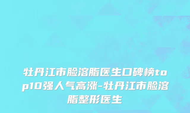 牡丹江市脸溶脂医生口碑榜top10强人气高涨-牡丹江市脸溶脂整形医生