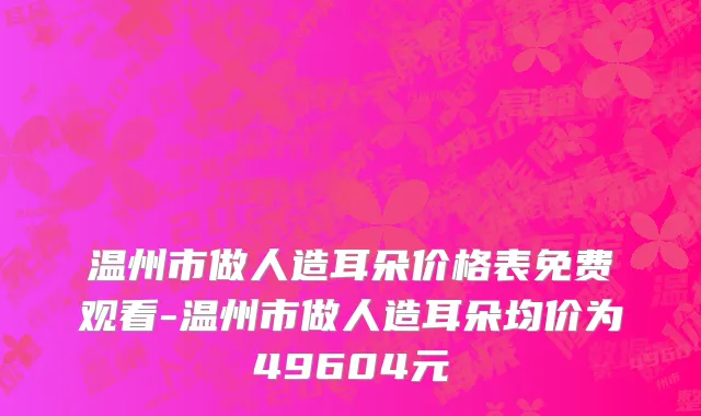 温州市做人造耳朵价格表免费观看-温州市做人造耳朵均价为49604元