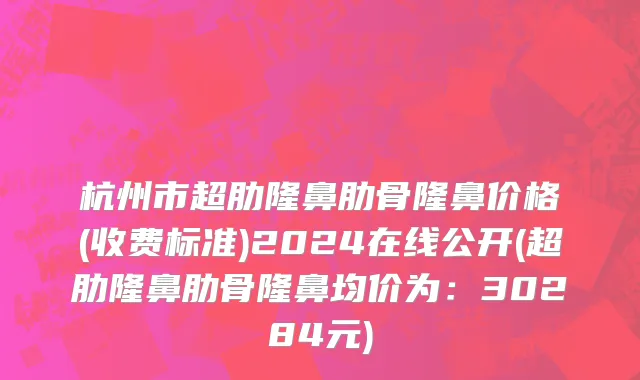 杭州市超肋隆鼻肋骨隆鼻价格(收费标准)2024在线公开(超肋隆鼻肋骨隆鼻均价为：30284元)