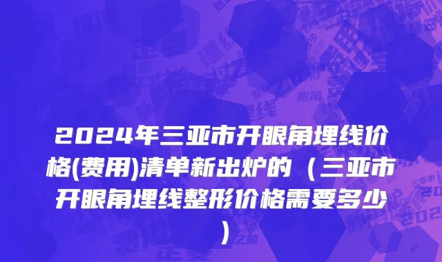 2024年三亚市开眼角埋线价格(费用)清单新出炉的（三亚市开眼角埋线整形价格需要多少）