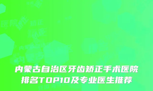内蒙古自治区牙齿矫正手术医院排名TOP10及专业医生推荐