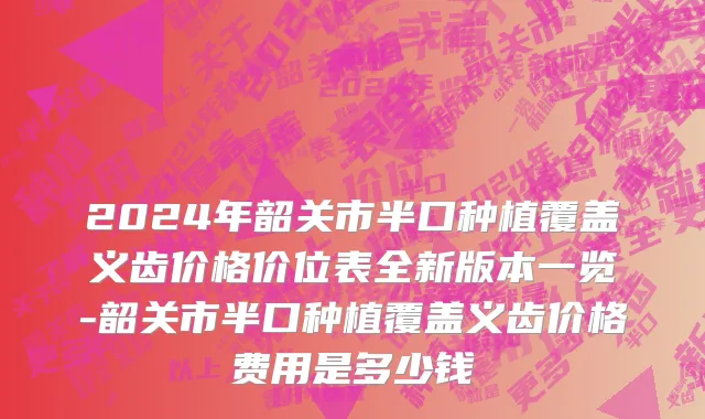 2024年韶关市半口种植覆盖义齿价格价位表全新版本一览-韶关市半口种植覆盖义齿价格费用是多少钱