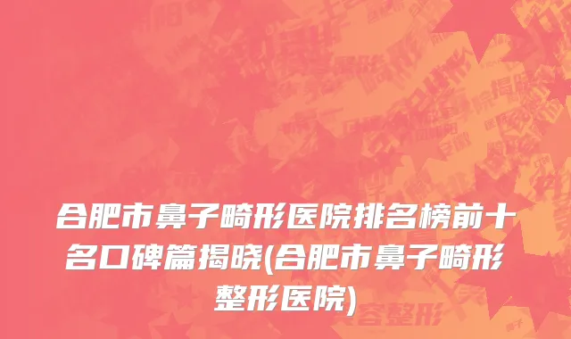 合肥市鼻子畸形医院排名榜前十名口碑篇揭晓(合肥市鼻子畸形整形医院)
