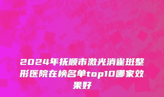 2024年抚顺市激光消雀斑整形医院在榜名单top10哪家效果好