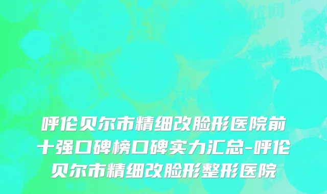 呼伦贝尔市精细改脸形医院前十强口碑榜口碑实力汇总-呼伦贝尔市精细改脸形整形医院