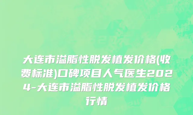 大连市溢脂性脱发植发价格(收费标准)口碑项目人气医生2024-大连市溢脂性脱发植发价格行情