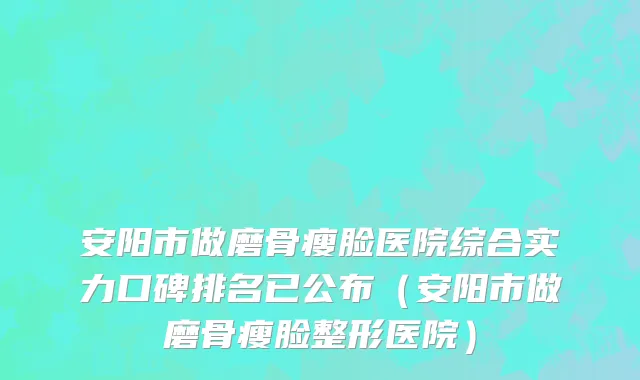 安阳市做磨骨瘦脸医院综合实力口碑排名已公布（安阳市做磨骨瘦脸整形医院）