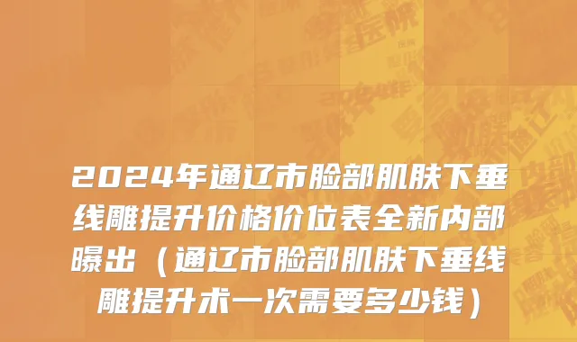 2024年通辽市脸部肌肤下垂线雕提升价格价位表全新内部曝出（通辽市脸部肌肤下垂线雕提升术一次需要多少钱）