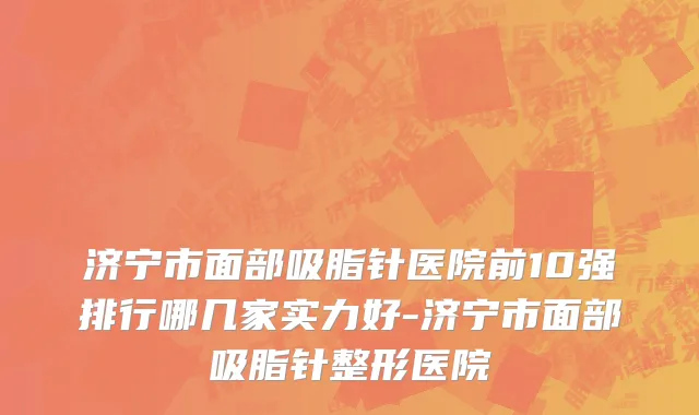 济宁市面部吸脂针医院前10强排行哪几家实力好-济宁市面部吸脂针整形医院