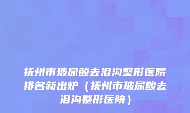 抚州市玻尿酸去泪沟整形医院排名新出炉（抚州市玻尿酸去泪沟整形医院）