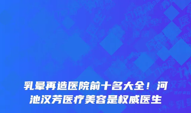 乳晕再造医院前十名大全!河池汉芳医疗美容是权威医生