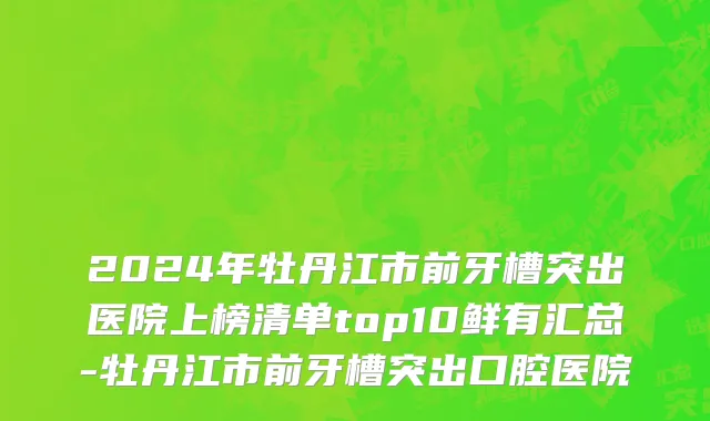 2024年牡丹江市前牙槽突出医院上榜清单top10鲜有汇总-牡丹江市前牙槽突出口腔医院