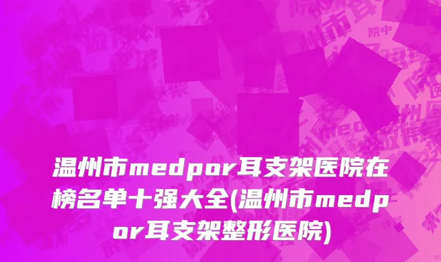 温州市medpor耳支架医院在榜名单十强大全(温州市medpor耳支架整形医院)
