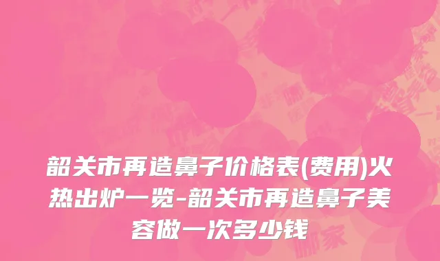 韶关市再造鼻子价格表(费用)火热出炉一览-韶关市再造鼻子美容做一次多少钱