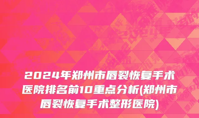 2024年郑州市唇裂恢复手术医院排名前10重点分析(郑州市唇裂恢复手术整形医院)