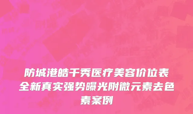 防城港皓千秀医疗美容价位表全新真实强势曝光附微元素去色素案例