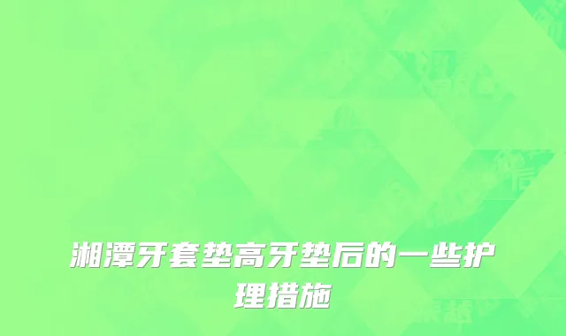湘潭牙套垫高牙垫后的一些护理措施