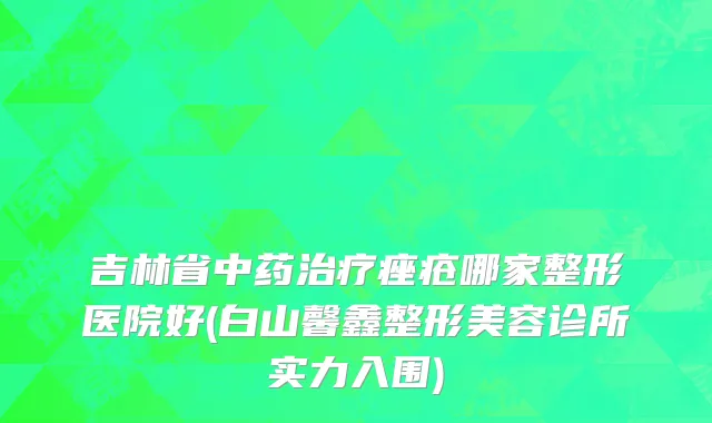 吉林省中药治疗痤疮哪家整形医院好(白山馨鑫整形美容诊所实力入围)