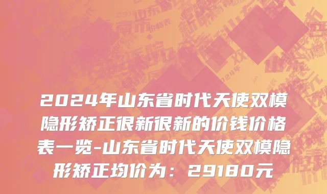 2024年山东省时代天使双模隐形矫正很新很新的价钱价格表一览-山东省时代天使双模隐形矫正均价为：29180元