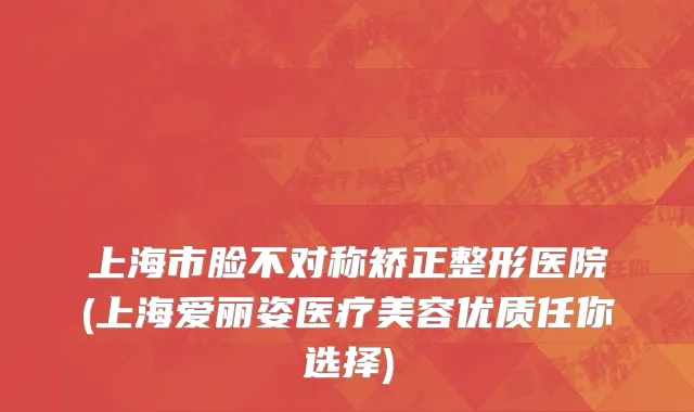 上海市脸不对称矫正整形医院(上海爱丽姿医疗美容优质任你选择)