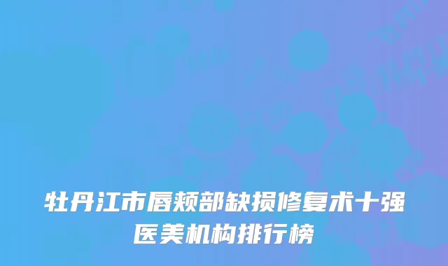 牡丹江市唇颊部缺损修复术十强医美机构排行榜