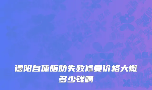 德阳自体脂肪失败修复价格大概多少钱啊
