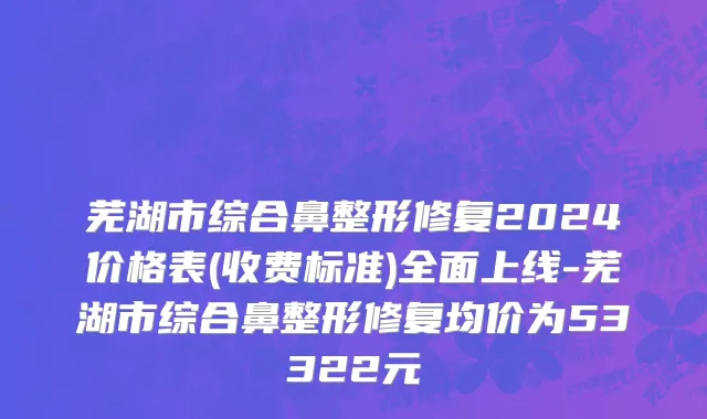 芜湖市综合鼻整形修复2024价格表(收费标准)全面上线-芜湖市综合鼻整形修复均价为53322元