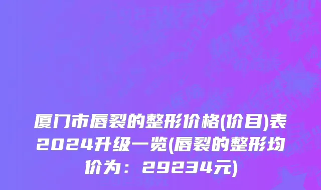 厦门市唇裂的整形价格(价目)表2024升级一览(唇裂的整形均价为：29234元)