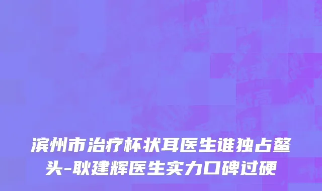 滨州市治疗杯状耳医生谁独占鳌头-耿建辉医生实力口碑过硬