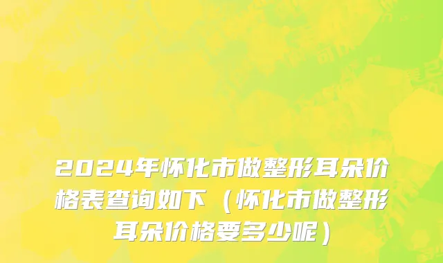 2024年怀化市做整形耳朵价格表查询如下（怀化市做整形耳朵价格要多少呢）