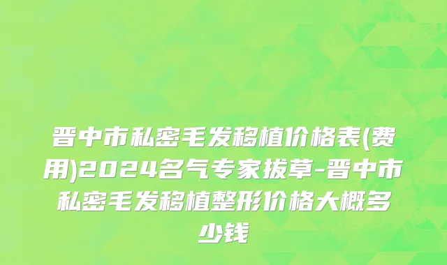 晋中市私密毛发移植价格表(费用)2024名气专家拔草-晋中市私密毛发移植整形价格大概多少钱