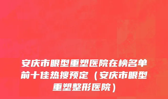 安庆市眼型重塑医院在榜名单前十佳热搜预定（安庆市眼型重塑整形医院）