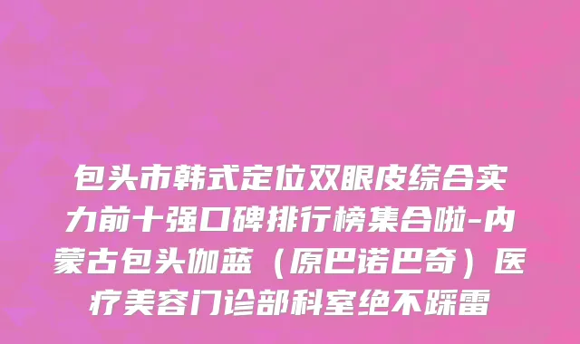 包头市韩式定位双眼皮综合实力前十强口碑排行榜集合啦-内蒙古包头伽蓝（原巴诺巴奇）医疗美容门诊部科室绝不踩雷
