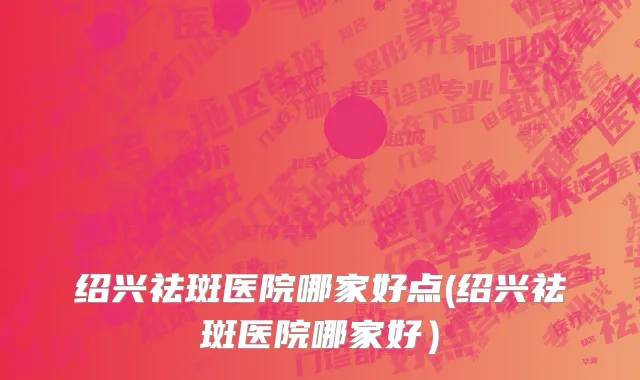 绍兴祛斑医院哪家好点(绍兴祛斑医院哪家好）