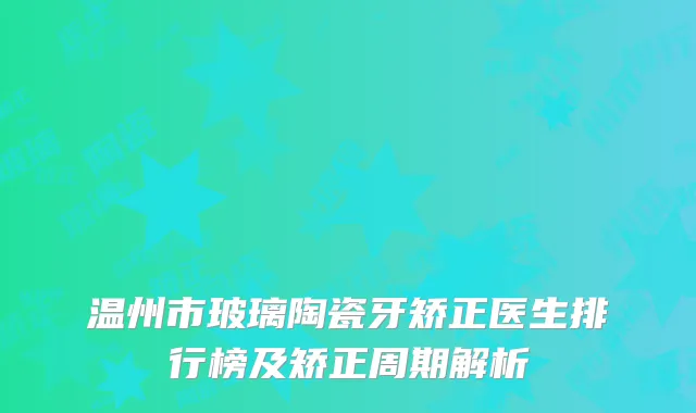 温州市玻璃陶瓷牙矫正医生排行榜及矫正周期解析