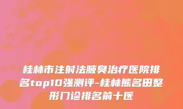 桂林市注射法腋臭治疗医院排名top10强测评-桂林熊名田整形门诊排名前十医