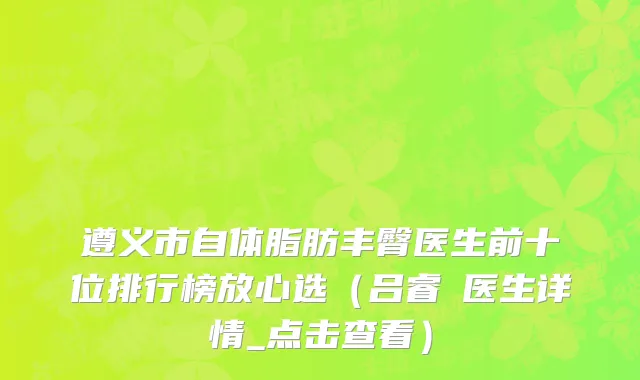 遵义市自体脂肪丰臀医生前十位排行榜放心选（吕睿纮医生详情_点击查看）