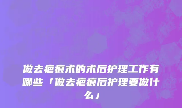 做去疤痕术的术后护理工作有哪些「做去疤痕后护理要做什么」