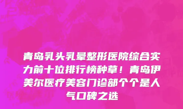 青岛乳头乳晕整形医院综合实力前十位排行榜种草!青岛伊美尔医疗美容门诊部个个是人气口碑之选