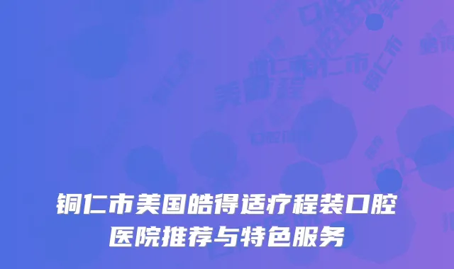 铜仁市美国皓得适疗程装口腔医院推荐与特色服务