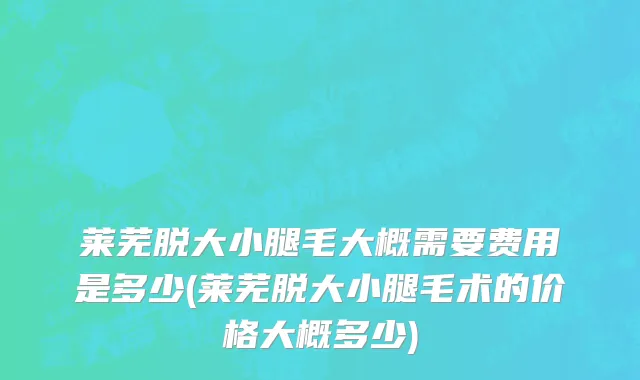 莱芜脱大小腿毛大概需要费用是多少(莱芜脱大小腿毛术的价格大概多少)