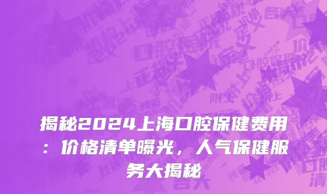 揭秘2024上海口腔保健费用:价格清单曝光,人气保健服务大揭秘