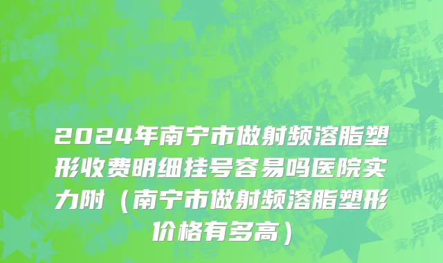 2024年南宁市做射频溶脂塑形收费明细挂号容易吗医院实力附（南宁市做射频溶脂塑形价格有多高）
