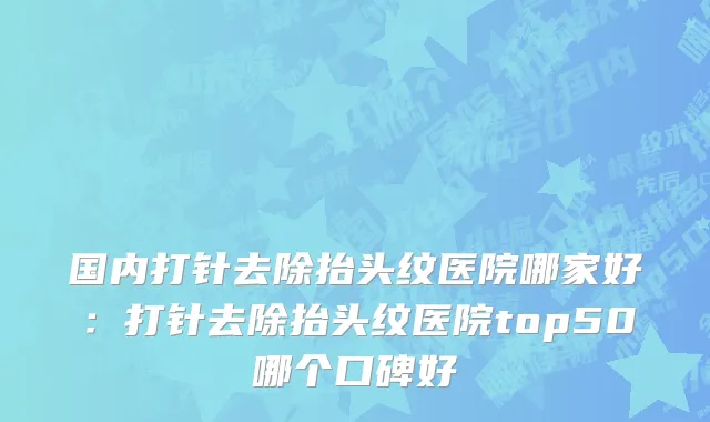 国内打针去除抬头纹医院哪家好：打针去除抬头纹医院top50哪个口碑好