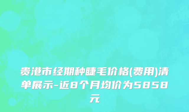 贵港市经期种睫毛价格(费用)清单展示-近8个月均价为5858元