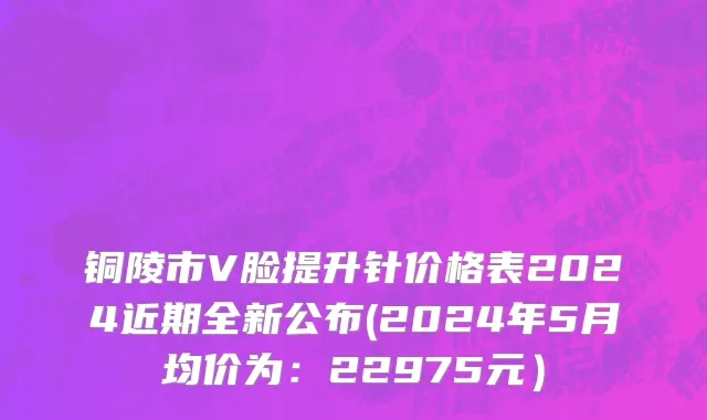 铜陵市V脸提升针价格表2024近期全新公布(2024年5月均价为：22975元）