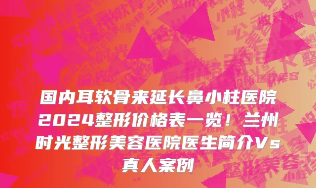 国内耳软骨来延长鼻小柱医院2024整形价格表一览!兰州时光整形美容医院医生简介Vs真人案例