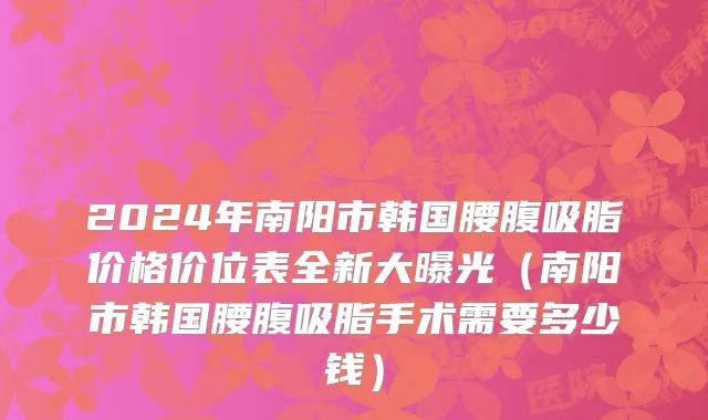 2024年南阳市韩国腰腹吸脂价格价位表全新大曝光（南阳市韩国腰腹吸脂手术需要多少钱）
